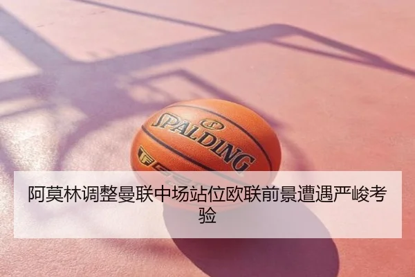 阿莫林调整曼联中场站位欧联前景遭遇严峻考验