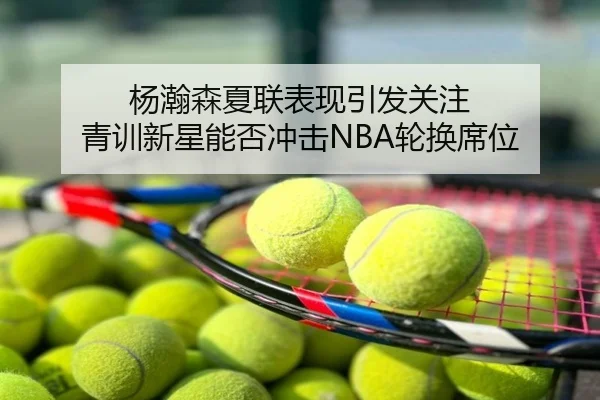 杨瀚森夏联表现引发关注 青训新星能否冲击NBA轮换席位