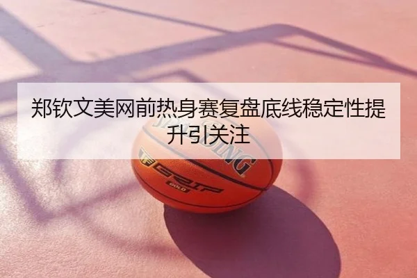 郑钦文美网前热身赛复盘底线稳定性提升引关注