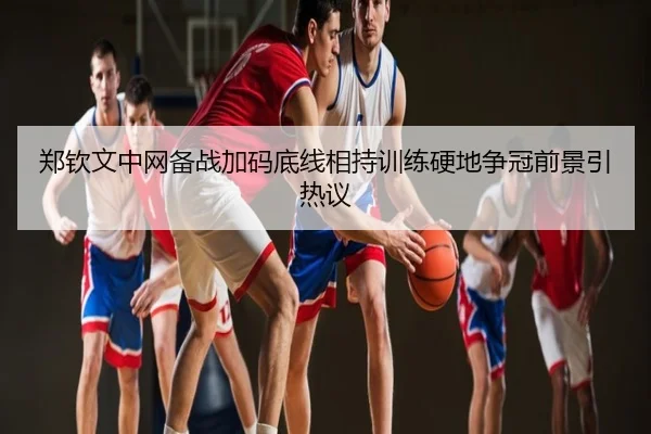 郑钦文中网备战加码底线相持训练硬地争冠前景引热议