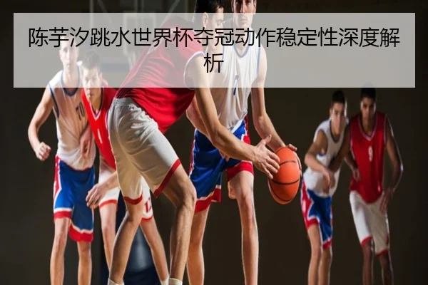 陈芋汐跳水世界杯夺冠动作稳定性深度解析