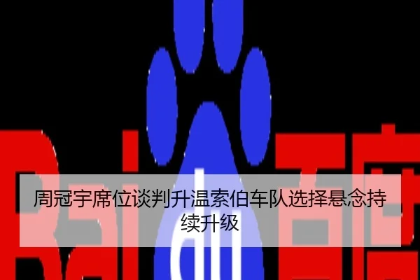 周冠宇席位谈判升温索伯车队选择悬念持续升级