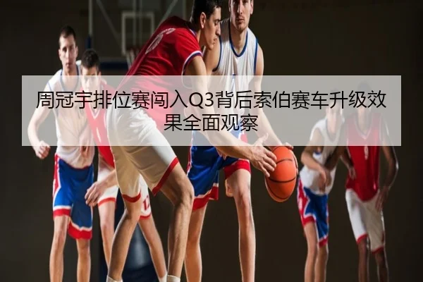 周冠宇排位赛闯入Q3背后索伯赛车升级效果全面观察