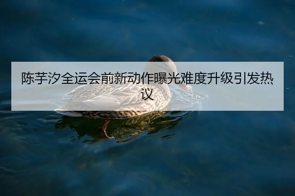 陈芋汐全运会前新动作曝光难度升级引发热议
