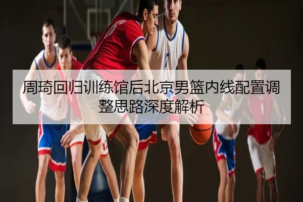 周琦回归训练馆后北京男篮内线配置调整思路深度解析