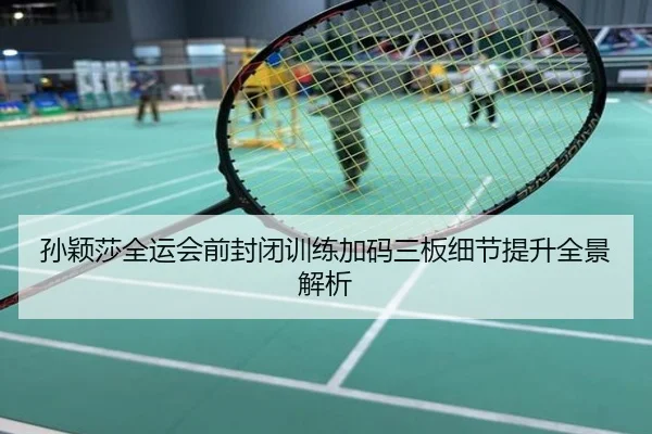 孙颖莎全运会前封闭训练加码三板细节提升全景解析