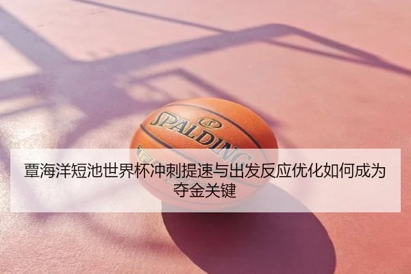 覃海洋短池世界杯冲刺提速与出发反应优化如何成为夺金关键